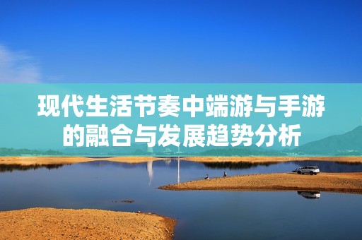 现代生活节奏中端游与手游的融合与发展趋势分析