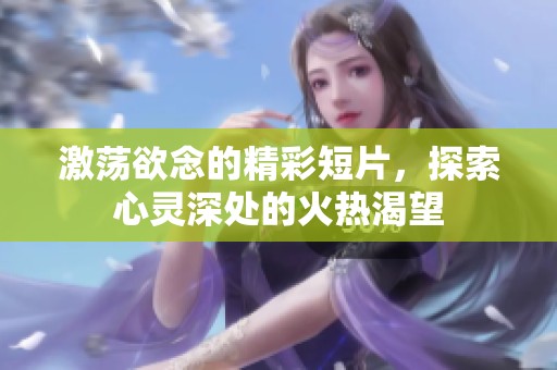 激荡欲念的精彩短片，探索心灵深处的火热渴望
