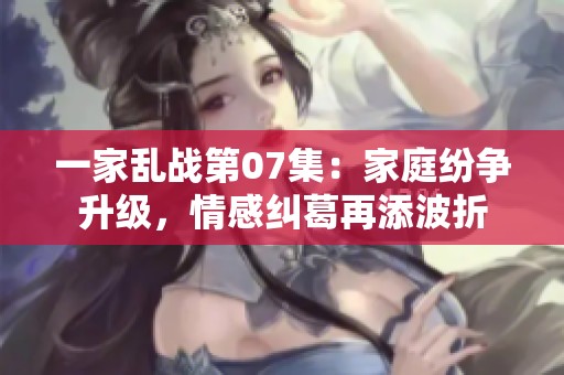 一家乱战第07集：家庭纷争升级，情感纠葛再添波折