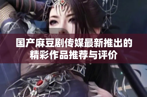国产麻豆剧传媒最新推出的精彩作品推荐与评价