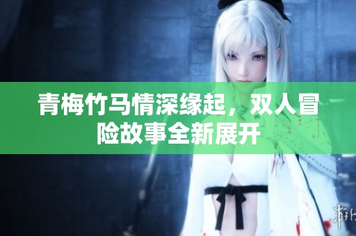 青梅竹马情深缘起，双人冒险故事全新展开