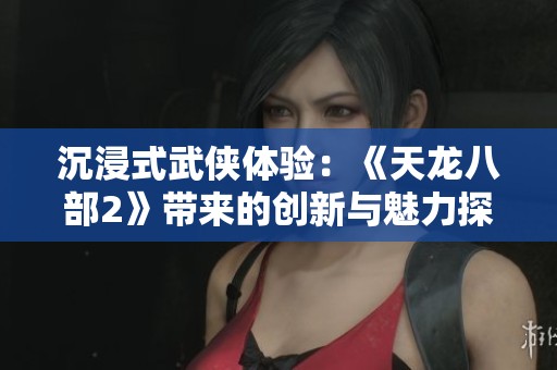 沉浸式武侠体验：《天龙八部2》带来的创新与魅力探秘
