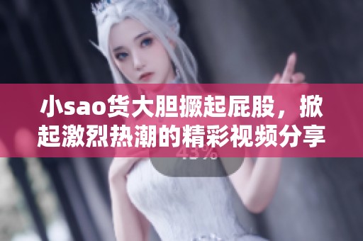 小sao货大胆撅起屁股，掀起激烈热潮的精彩视频分享