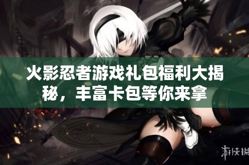 火影忍者游戏礼包福利大揭秘，丰富卡包等你来拿