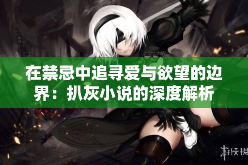 在禁忌中追寻爱与欲望的边界：扒灰小说的深度解析