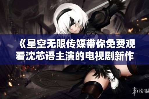《星空无限传媒带你免费观看沈芯语主演的电视剧新作》