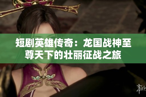短剧英雄传奇：龙国战神至尊天下的壮丽征战之旅