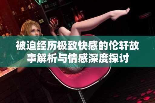 被迫经历极致快感的伦轩故事解析与情感深度探讨