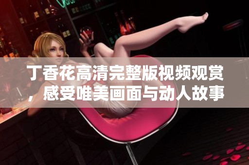丁香花高清完整版视频观赏，感受唯美画面与动人故事