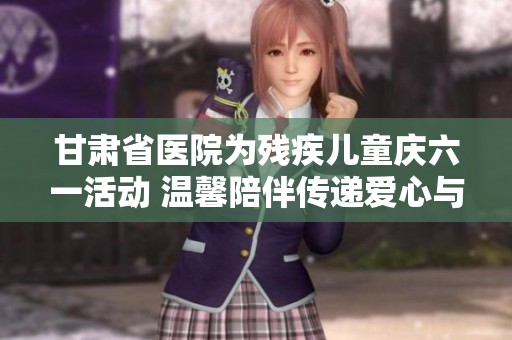 甘肃省医院为残疾儿童庆六一活动 温馨陪伴传递爱心与希望