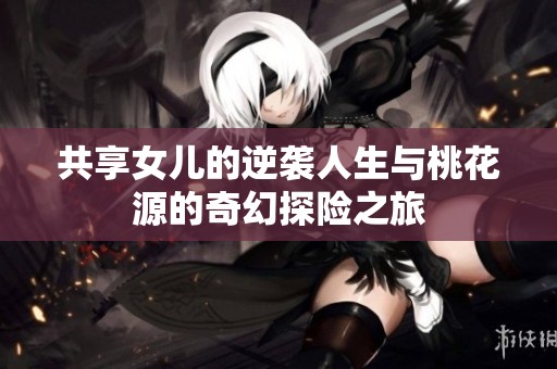 共享女儿的逆袭人生与桃花源的奇幻探险之旅