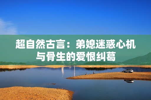 超自然古言：弟媳迷惑心机与骨生的爱恨纠葛
