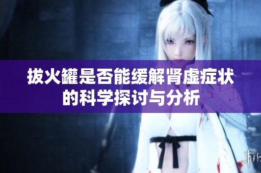 拔火罐是否能缓解肾虚症状的科学探讨与分析