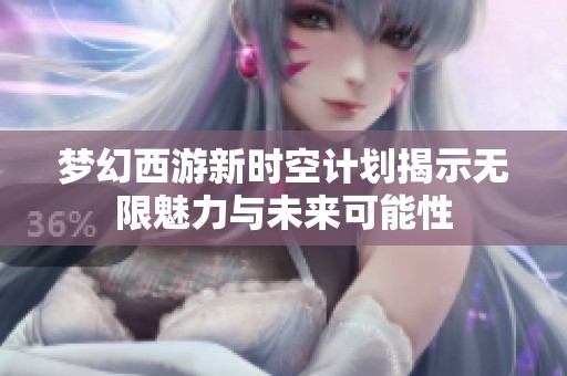 梦幻西游新时空计划揭示无限魅力与未来可能性