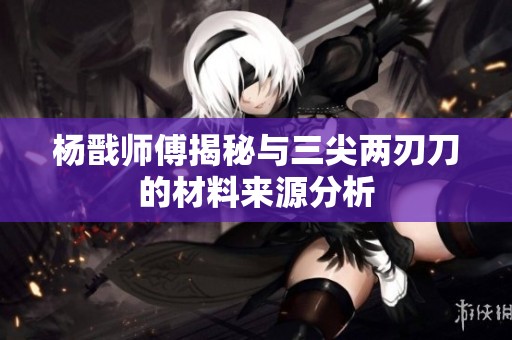 杨戬师傅揭秘与三尖两刃刀的材料来源分析