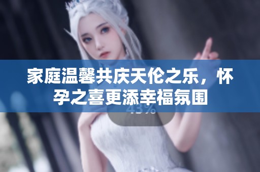 家庭温馨共庆天伦之乐，怀孕之喜更添幸福氛围