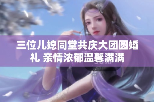 三位儿媳同堂共庆大团圆婚礼 亲情浓郁温馨满满