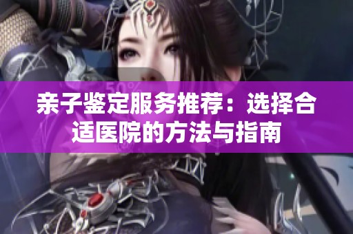 亲子鉴定服务推荐：选择合适医院的方法与指南