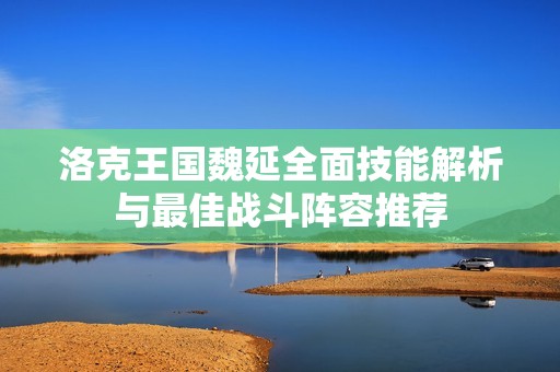 洛克王国魏延全面技能解析与最佳战斗阵容推荐