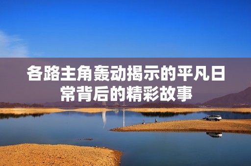 各路主角轰动揭示的平凡日常背后的精彩故事