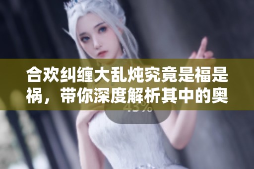 合欢纠缠大乱炖究竟是福是祸，带你深度解析其中的奥秘