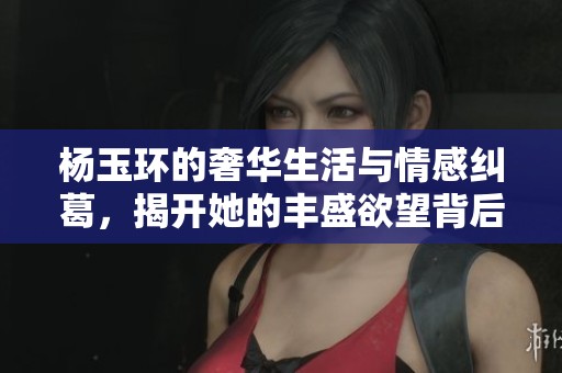 杨玉环的奢华生活与情感纠葛，揭开她的丰盛欲望背后秘密