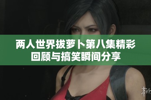 两人世界拔萝卜第八集精彩回顾与搞笑瞬间分享