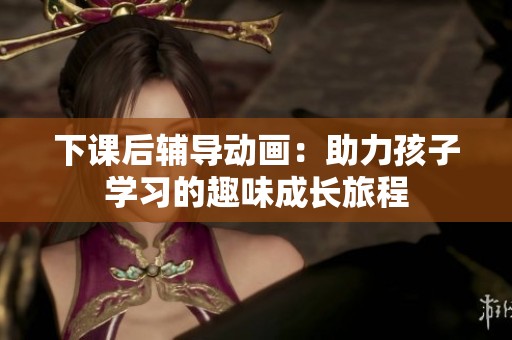 下课后辅导动画：助力孩子学习的趣味成长旅程