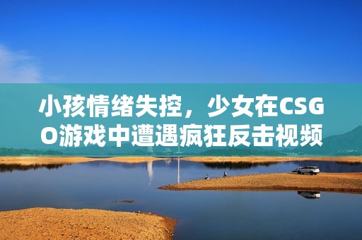 小孩情绪失控，少女在CSGO游戏中遭遇疯狂反击视频