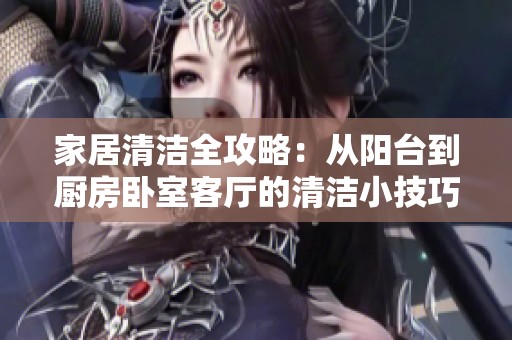 家居清洁全攻略：从阳台到厨房卧室客厅的清洁小技巧