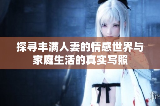 探寻丰满人妻的情感世界与家庭生活的真实写照