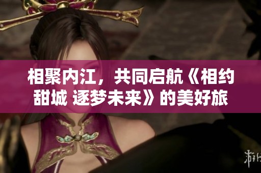 相聚内江，共同启航《相约甜城 逐梦未来》的美好旅程