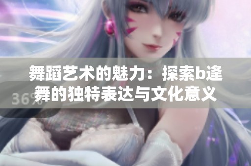 舞蹈艺术的魅力：探索b逄舞的独特表达与文化意义