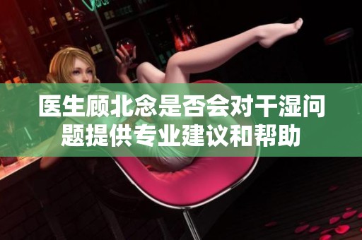 医生顾北念是否会对干湿问题提供专业建议和帮助