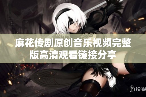 麻花传剧原创音乐视频完整版高清观看链接分享