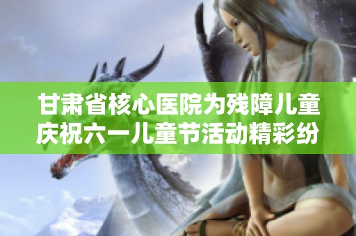 甘肃省核心医院为残障儿童庆祝六一儿童节活动精彩纷呈