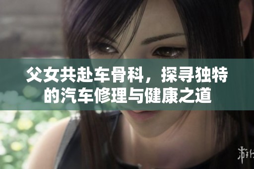 父女共赴车骨科，探寻独特的汽车修理与健康之道