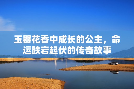 玉器花香中成长的公主，命运跌宕起伏的传奇故事