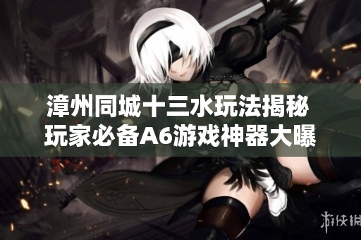 漳州同城十三水玩法揭秘 玩家必备A6游戏神器大曝光