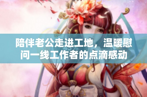 陪伴老公走进工地，温暖慰问一线工作者的点滴感动