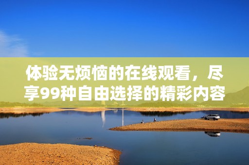 体验无烦恼的在线观看，尽享99种自由选择的精彩内容