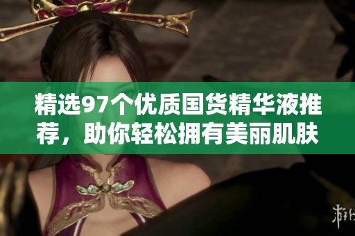 精选97个优质国货精华液推荐，助你轻松拥有美丽肌肤