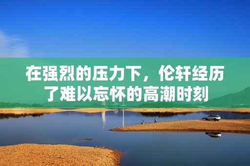 在强烈的压力下，伦轩经历了难以忘怀的高潮时刻