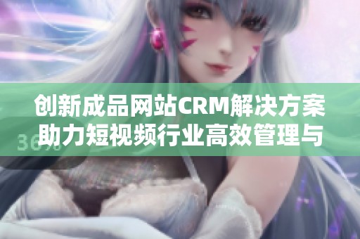 创新成品网站CRM解决方案助力短视频行业高效管理与发展