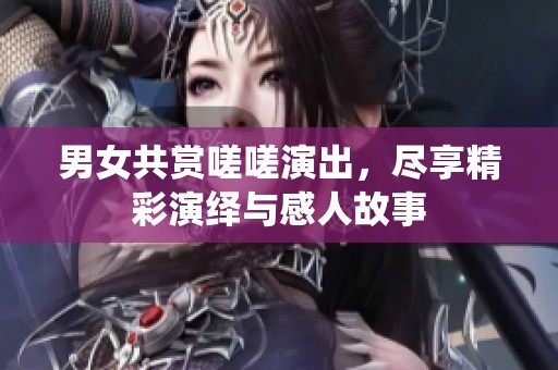 男女共赏嗟嗟演出，尽享精彩演绎与感人故事