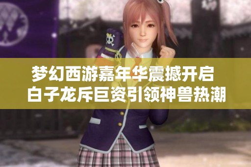 梦幻西游嘉年华震撼开启 白子龙斥巨资引领神兽热潮
