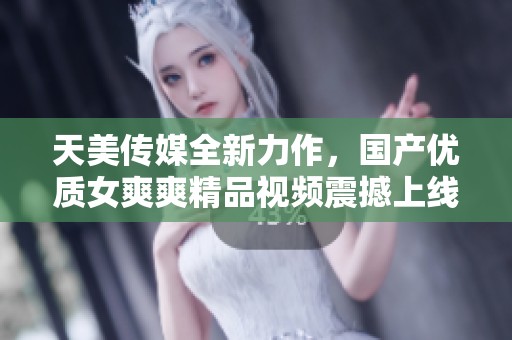 天美传媒全新力作，国产优质女爽爽精品视频震撼上线