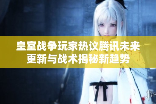 皇室战争玩家热议腾讯未来更新与战术揭秘新趋势