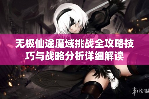 无极仙途魔域挑战全攻略技巧与战略分析详细解读
