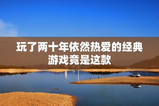 玩了两十年依然热爱的经典游戏竟是这款